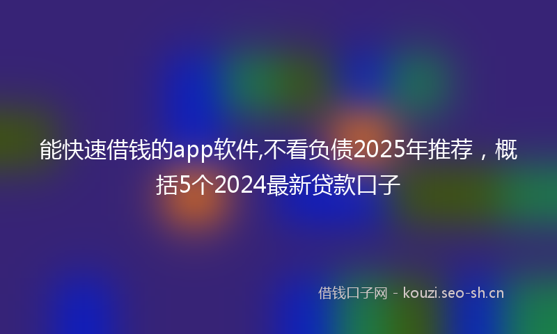 能快速借钱的app软件,不看负债2025年推荐，概括5个2024最新贷款口子