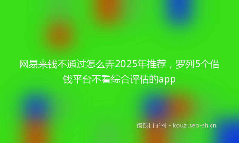 网易来钱不通过怎么弄2025年推荐，罗列5个借钱平台不看综合评估的app