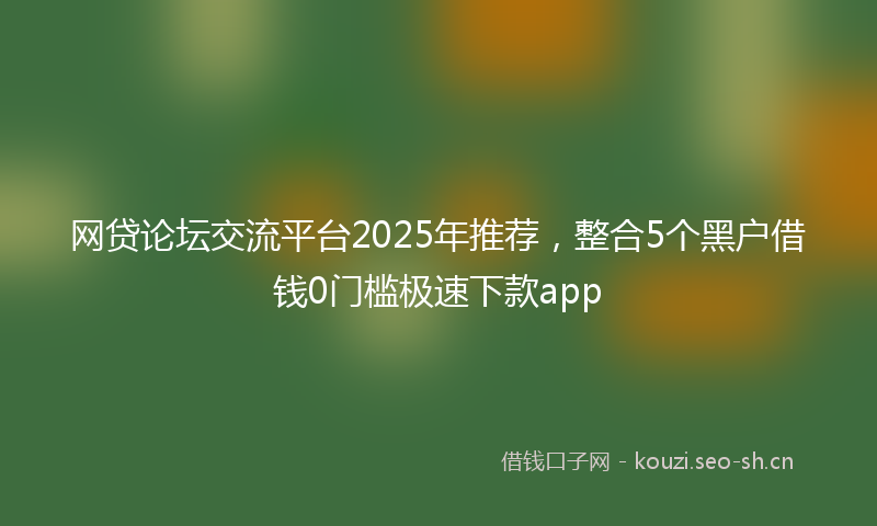 网贷论坛交流平台2025年推荐，整合5个黑户借钱0门槛极速下款app