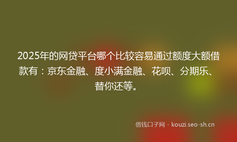 2025年的网贷平台哪个比较容易通过额度大额借款有：京东金融、度小满金融、花呗、分期乐、替你还等。