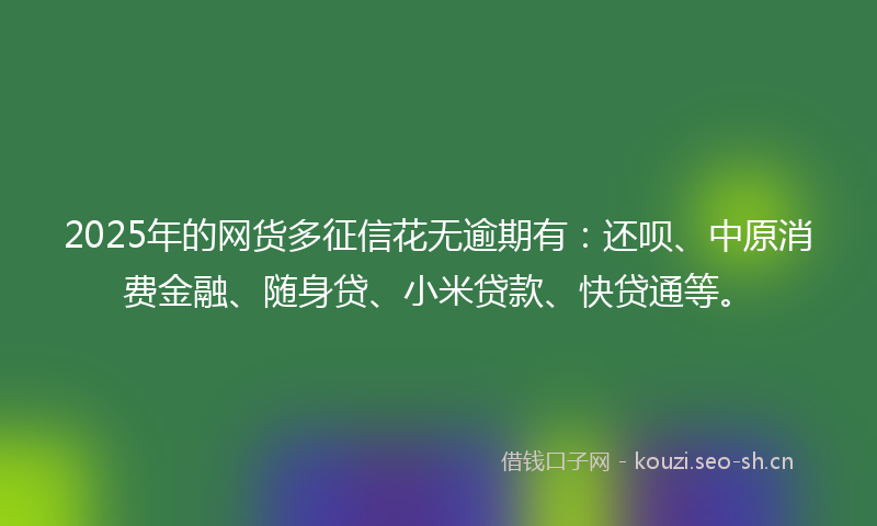 2025年的网货多征信花无逾期有：还呗、中原消费金融、随身贷、小米贷款、快贷通等。