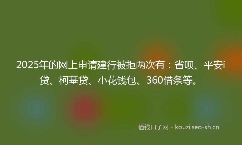 2025年的网上申请建行被拒两次有：省呗、平安i贷、柯基贷、小花钱包、360借条等。