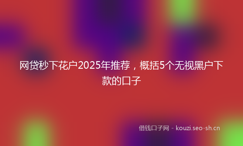 网贷秒下花户2025年推荐，概括5个无视黑户下款的口子