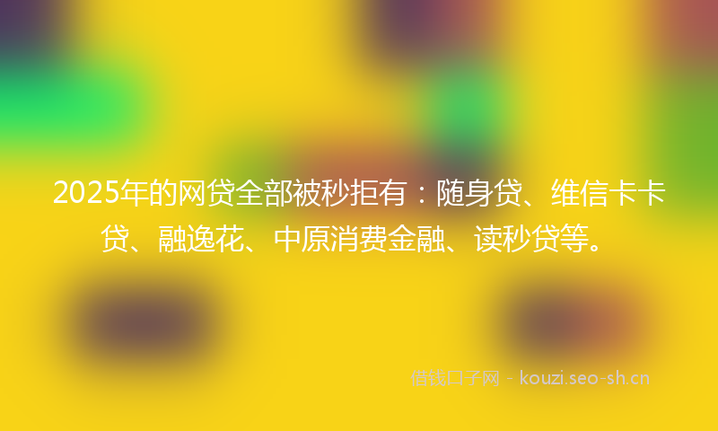 2025年的网贷全部被秒拒有：随身贷、维信卡卡贷、融逸花、中原消费金融、读秒贷等。