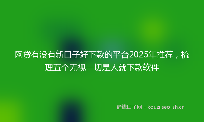 网贷有没有新口子好下款的平台2025年推荐，梳理五个无视一切是人就下款软件