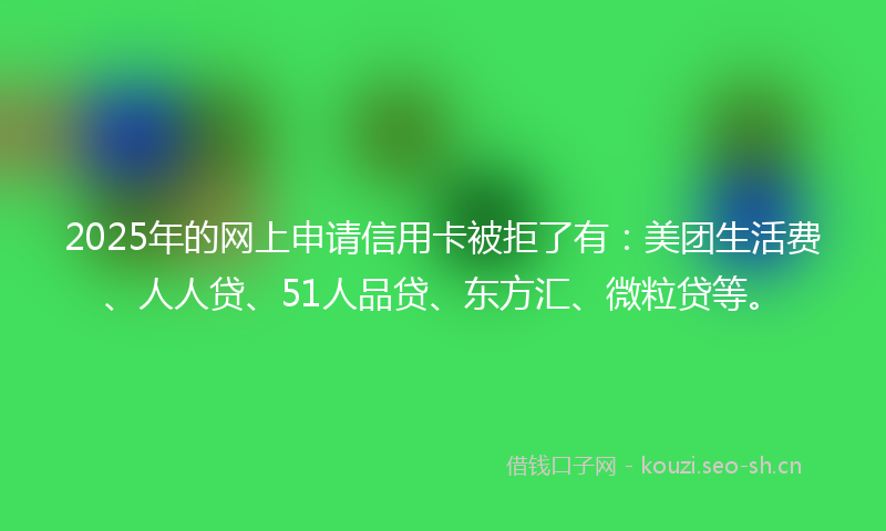 2025年的网上申请信用卡被拒了有：美团生活费、人人贷、51人品贷、东方汇、微粒贷等。
