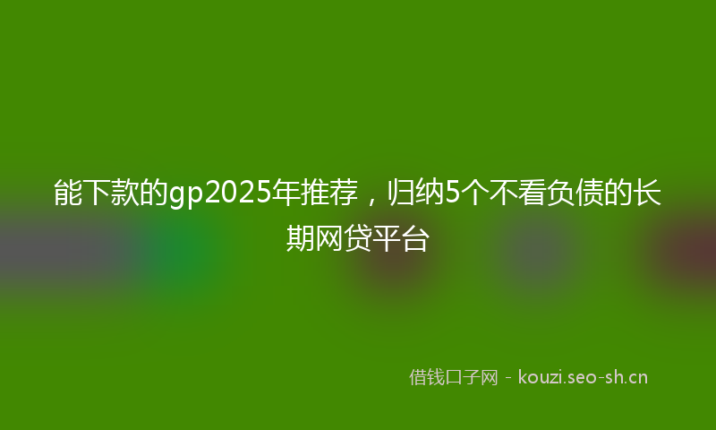 能下款的gp2025年推荐,归纳5个不看负债的长期网贷平台