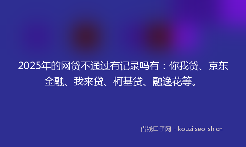 2025年的网贷不通过有记录吗有：你我贷、京东金融、我来贷、柯基贷、融逸花等。