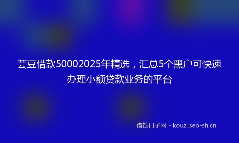 芸豆借款50002025年精选，汇总5个黑户可快速办理小额贷款业务的平台