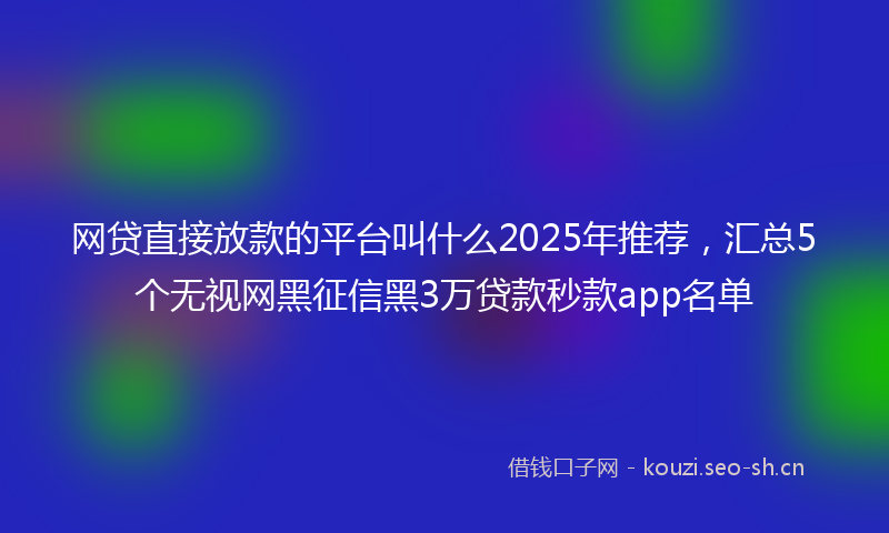 网贷直接放款的平台叫什么2025年推荐，汇总5个无视网黑征信黑3万贷款秒款app名单