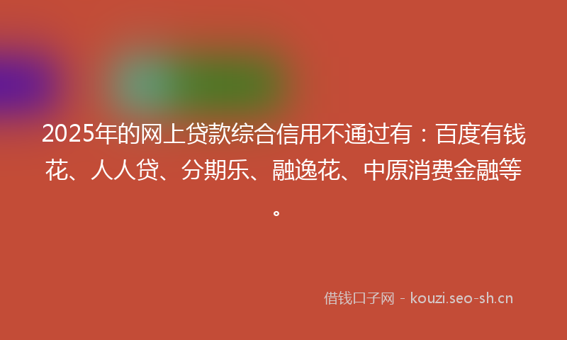 2025年的网上贷款综合信用不通过有：百度有钱花、人人贷、分期乐、融逸花、中原消费金融等。