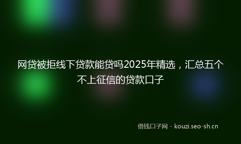 网贷被拒线下贷款能贷吗2025年精选，汇总五个不上征信的贷款口子