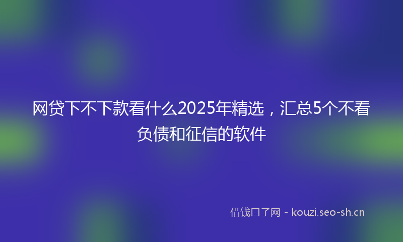 网贷下不下款看什么2025年精选,汇总5个不看负债和征信的软件