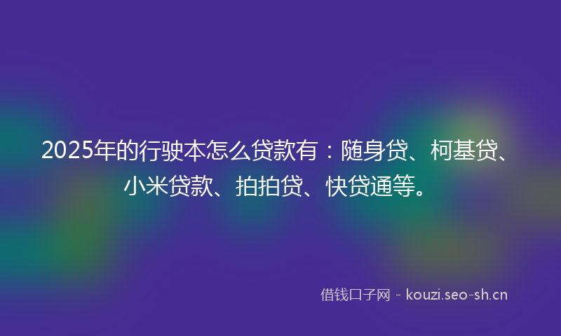 2025年的行驶本怎么贷款有：随身贷、柯基贷、小米贷款、拍拍贷、快贷通等。