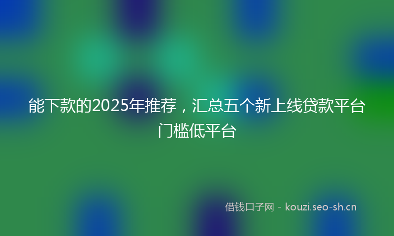 能下款的2025年推荐，汇总五个新上线贷款平台门槛低平台