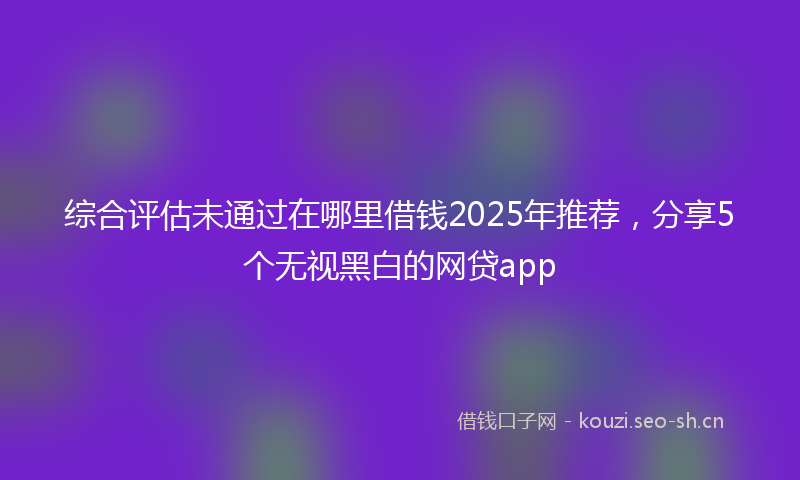 综合评估未通过在哪里借钱2025年推荐，分享5个无视黑白的网贷app