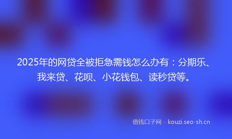2025年的网贷全被拒急需钱怎么办有：分期乐、我来贷、花呗、小花钱包、读秒贷等。