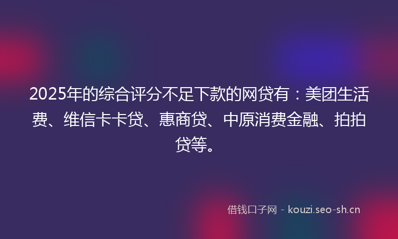 2025年的综合评分不足下款的网贷有：美团生活费、维信卡卡贷、惠商贷、中原消费金融、拍拍贷等。