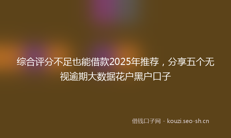 综合评分不足也能借款2025年推荐，分享五个无视逾期大数据花户黑户口子