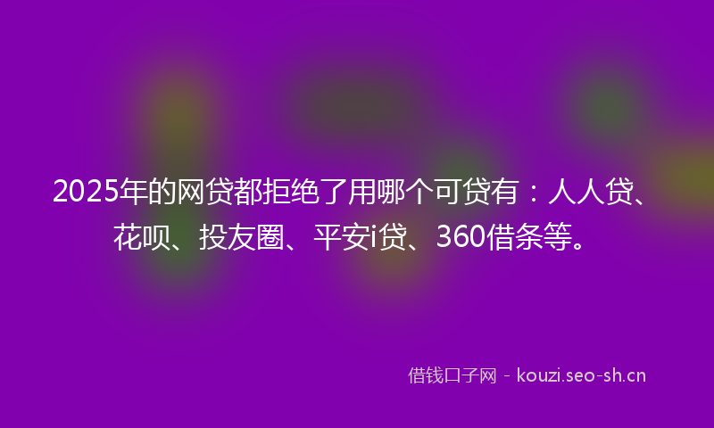 2025年的网贷都拒绝了用哪个可贷有：人人贷、花呗、投友圈、平安i贷、360借条等。