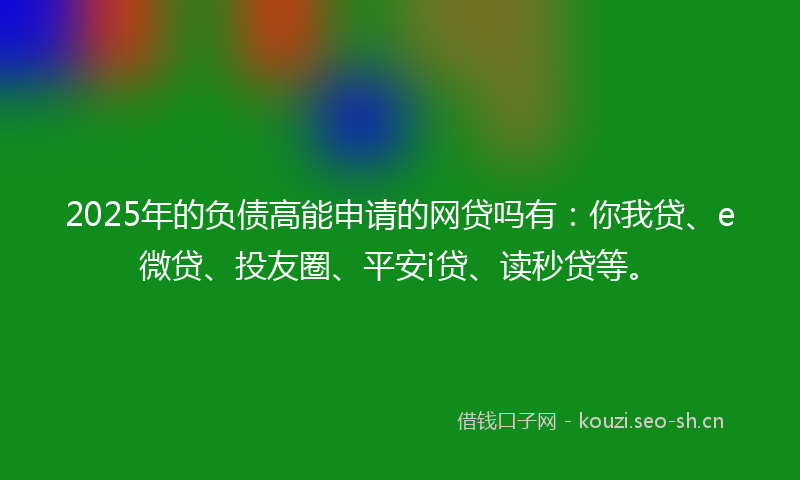 2025年的负债高能申请的网贷吗有：你我贷、e微贷、投友圈、平安i贷、读秒贷等。