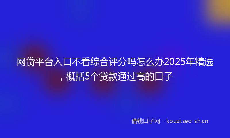 网贷平台入口不看综合评分吗怎么办2025年精选，概括5个贷款通过高的口子
