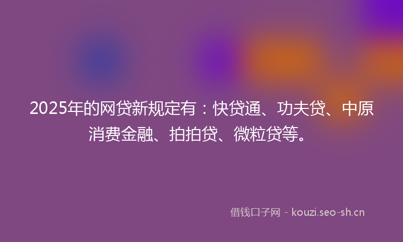 2025年的网贷新规定有：快贷通、功夫贷、中原消费金融、拍拍贷、微粒贷等。