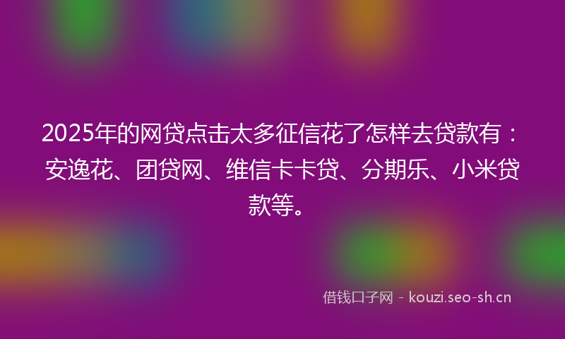 2025年的网贷点击太多征信花了怎样去贷款有：安逸花、团贷网、维信卡卡贷、分期乐、小米贷款等。