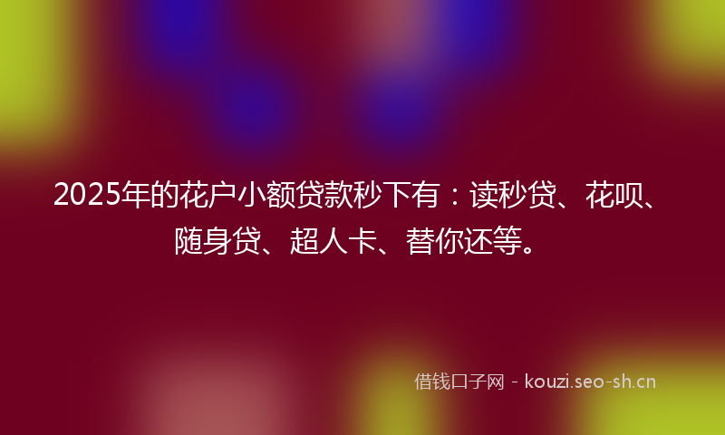 2025年的花户小额贷款秒下有：读秒贷、花呗、随身贷、超人卡、替你还等。