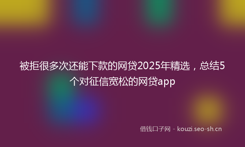 被拒很多次还能下款的网贷2025年精选，总结5个对征信宽松的网贷app