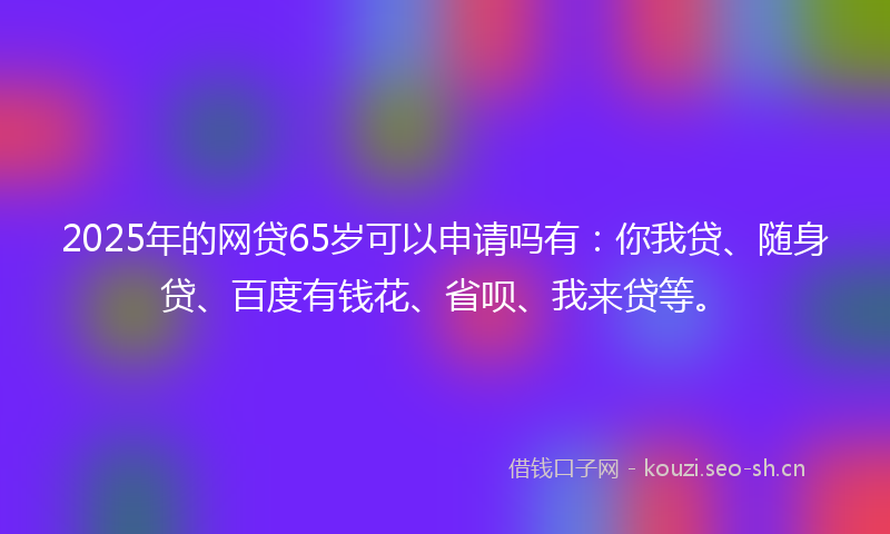 2025年的网贷65岁可以申请吗有：你我贷、随身贷、百度有钱花、省呗、我来贷等。