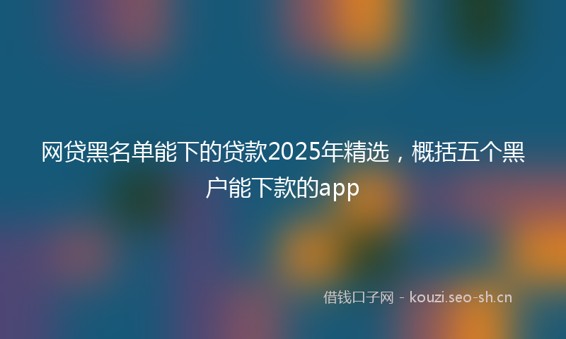 网贷黑名单能下的贷款2025年精选，概括五个黑户能下款的app