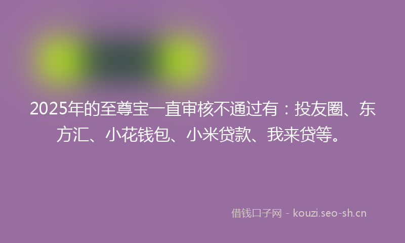2025年的至尊宝一直审核不通过有：投友圈、东方汇、小花钱包、小米贷款、我来贷等。