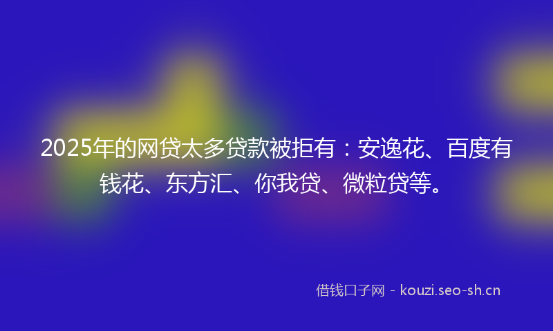 2025年的网贷太多贷款被拒有：安逸花、百度有钱花、东方汇、你我贷、微粒贷等。