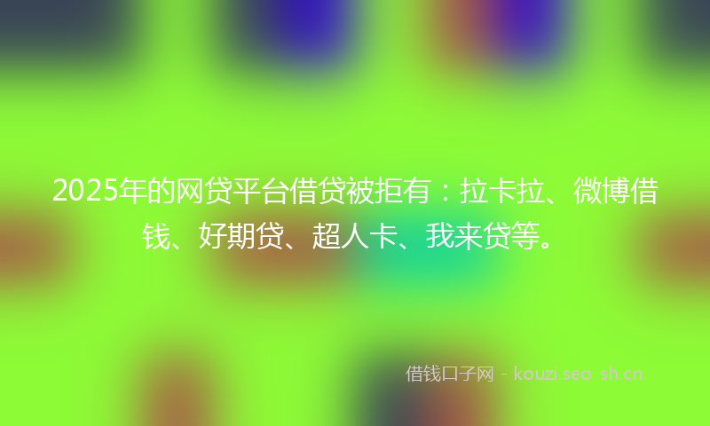2025年的网贷平台借贷被拒有：拉卡拉、微博借钱、好期贷、超人卡、我来贷等。