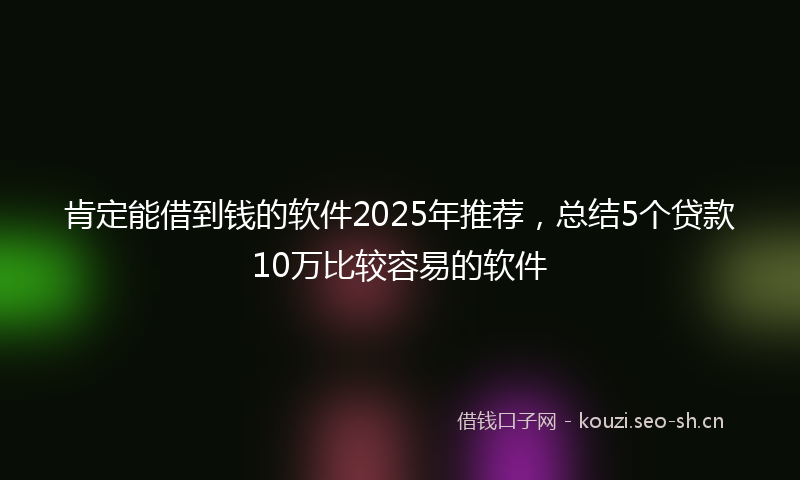 肯定能借到钱的软件2025年推荐，总结5个贷款10万比较容易的软件