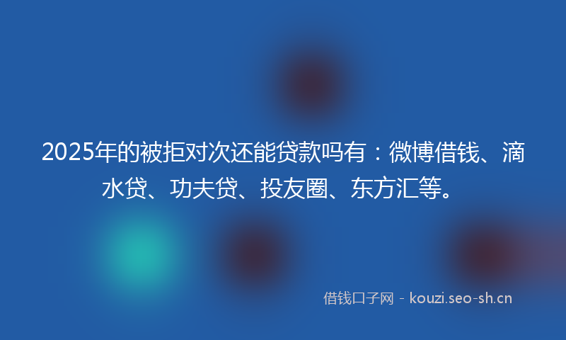 2025年的被拒对次还能贷款吗有：微博借钱、滴水贷、功夫贷、投友圈、东方汇等。