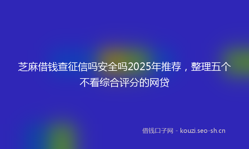 芝麻借钱查征信吗安全吗2025年推荐，整理五个不看综合评分的网贷