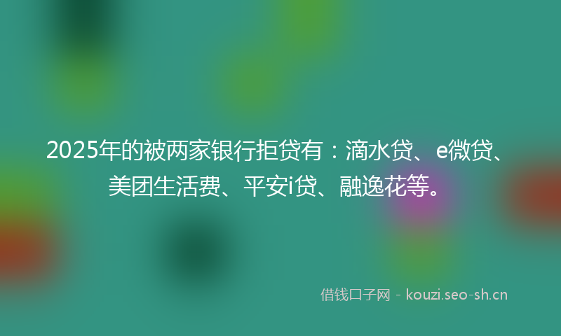 2025年的被两家银行拒贷有：滴水贷、e微贷、美团生活费、平安i贷、融逸花等。