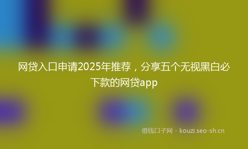 网贷入口申请2025年推荐，分享五个无视黑白必下款的网贷app