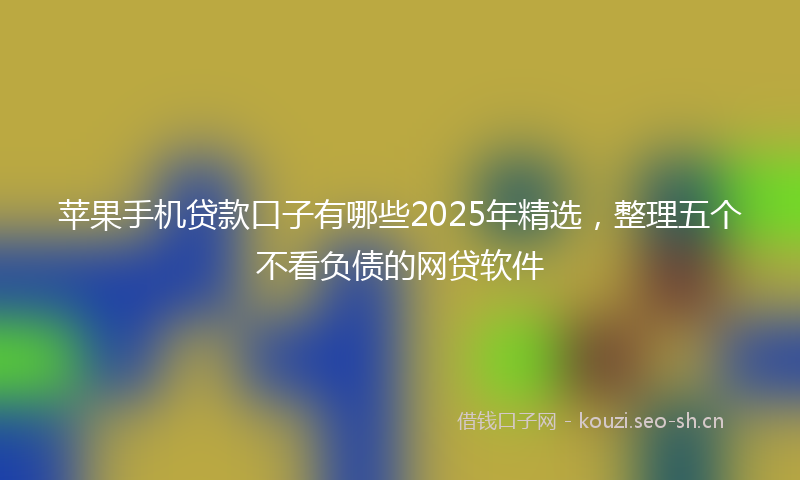 苹果手机贷款口子有哪些2025年精选，整理五个不看负债的网贷软件
