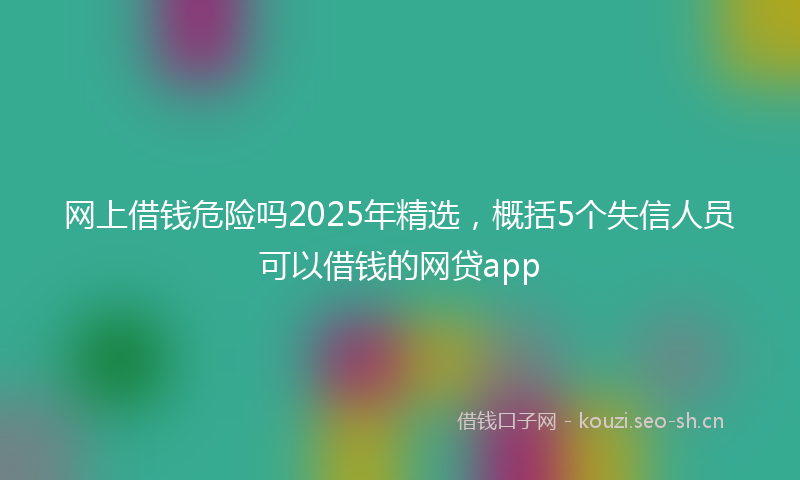 网上借钱危险吗2025年精选，概括5个失信人员可以借钱的网贷app