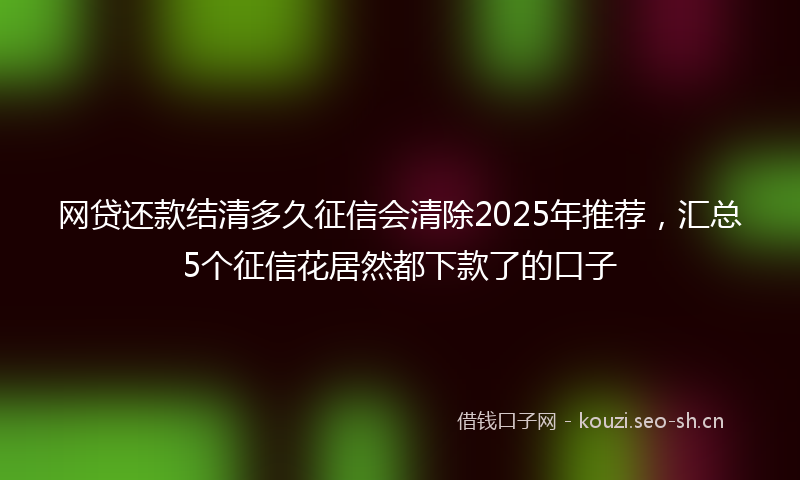 网贷还款结清多久征信会清除2025年推荐，汇总5个征信花居然都下款了的口子