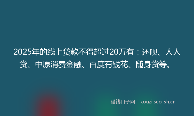 2025年的线上贷款不得超过20万有：还呗、人人贷、中原消费金融、百度有钱花、随身贷等。