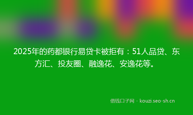 2025年的药都银行易贷卡被拒有：51人品贷、东方汇、投友圈、融逸花、安逸花等。