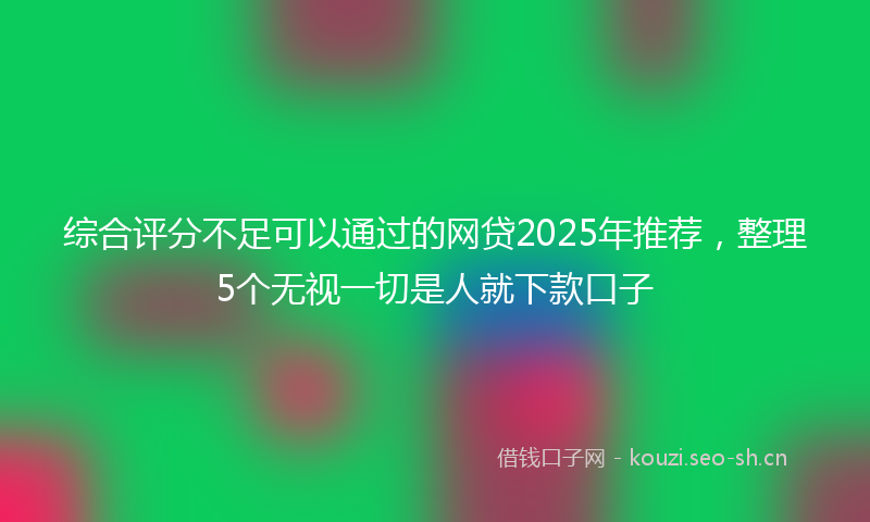 综合评分不足可以通过的网贷2025年推荐，整理5个无视一切是人就下款口子