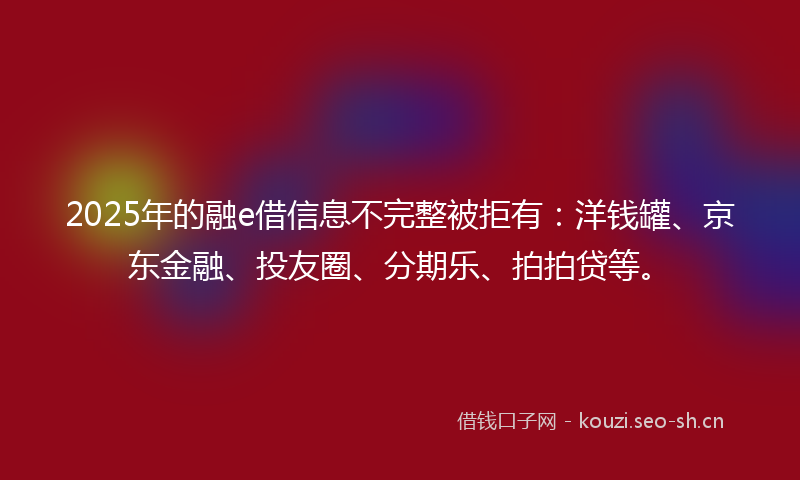 2025年的融e借信息不完整被拒有：洋钱罐、京东金融、投友圈、分期乐、拍拍贷等。