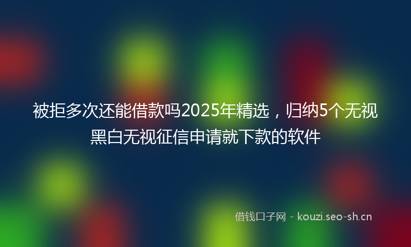 被拒多次还能借款吗2025年精选，归纳5个无视黑白无视征信申请就下款的软件