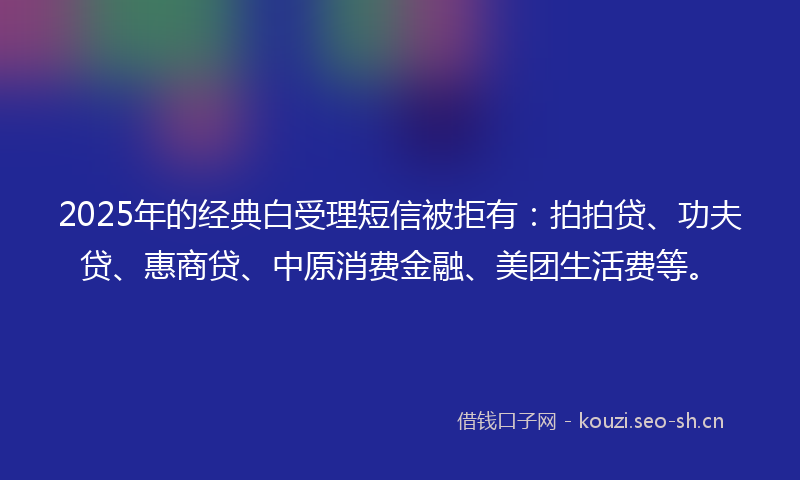 2025年的经典白受理短信被拒有：拍拍贷、功夫贷、惠商贷、中原消费金融、美团生活费等。