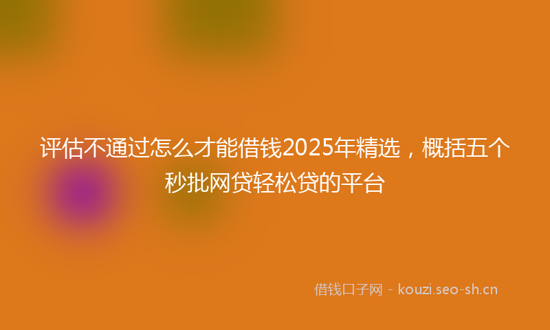 评估不通过怎么才能借钱2025年精选，概括五个秒批网贷轻松贷的平台